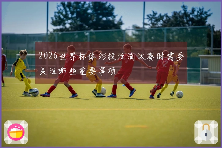2026世界杯体彩投注淘汰赛时需要关注哪些重要事项